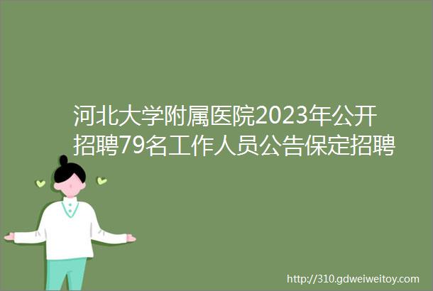 河北大学附属医院2023年公开招聘79名工作人员公告保定招聘网413招聘信息汇总1
